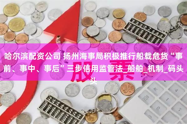 哈尔滨配资公司 扬州海事局积极推行船载危货“事前、事中、事后”三步信用监管法_船舶_机制_码头