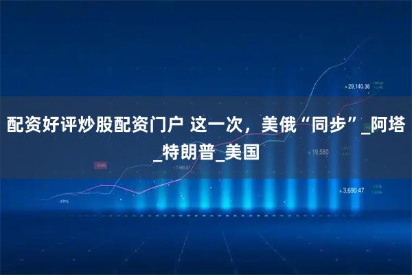 配资好评炒股配资门户 这一次，美俄“同步”_阿塔_特朗普_美国