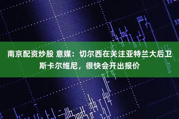 南京配资炒股 意媒：切尔西在关注亚特兰大后卫斯卡尔维尼，很快会开出报价
