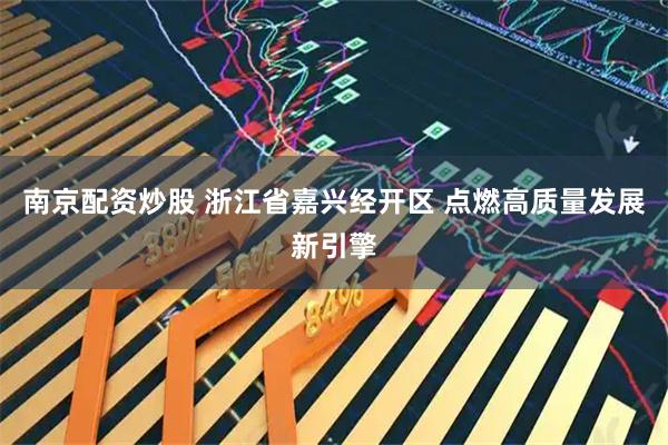南京配资炒股 浙江省嘉兴经开区 点燃高质量发展新引擎