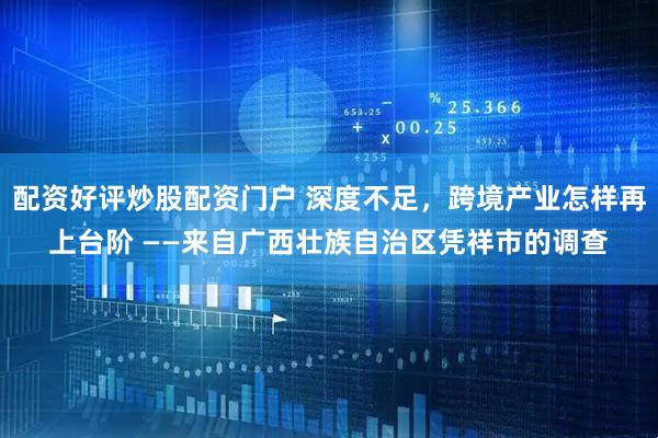 配资好评炒股配资门户 深度不足，跨境产业怎样再上台阶 ——来自广西壮族自治区凭祥市的调查