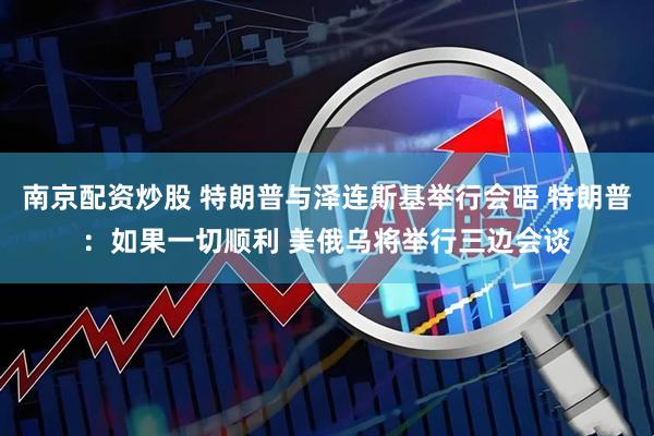 南京配资炒股 特朗普与泽连斯基举行会晤 特朗普：如果一切顺利 美俄乌将举行三边会谈