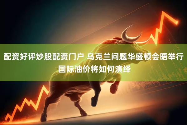 配资好评炒股配资门户 乌克兰问题华盛顿会晤举行 国际油价将如何演绎