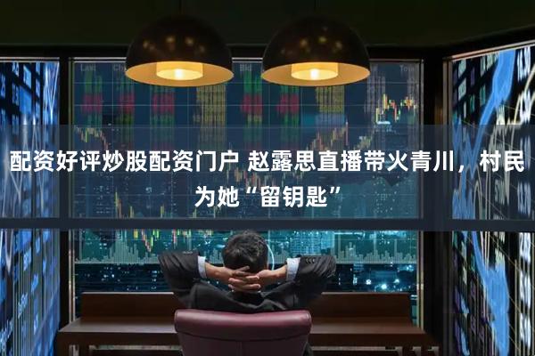 配资好评炒股配资门户 赵露思直播带火青川，村民为她“留钥匙”