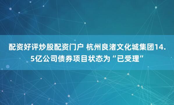 配资好评炒股配资门户 杭州良渚文化城集团14.5亿公司债券项目状态为“已受理”