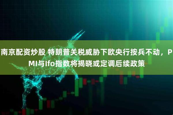 南京配资炒股 特朗普关税威胁下欧央行按兵不动，PMI与Ifo指数将揭晓或定调后续政策