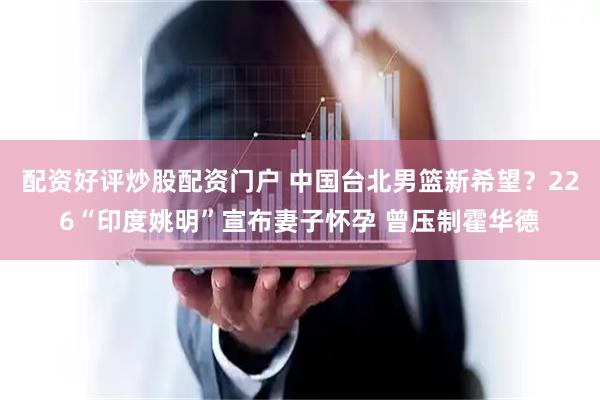 配资好评炒股配资门户 中国台北男篮新希望？226“印度姚明”宣布妻子怀孕 曾压制霍华德