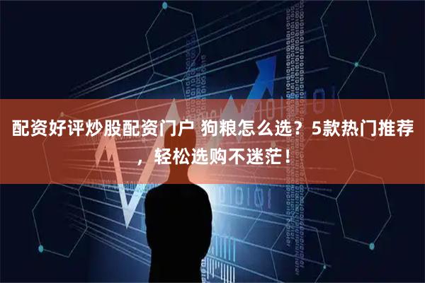 配资好评炒股配资门户 狗粮怎么选？5款热门推荐，轻松选购不迷茫！