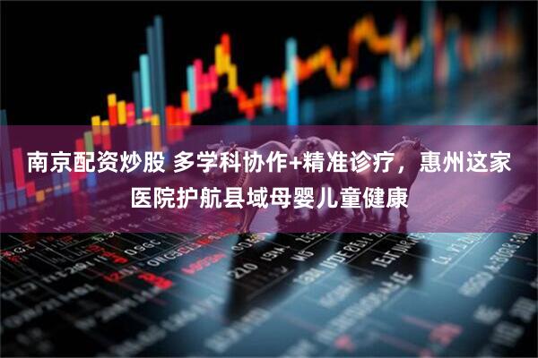 南京配资炒股 多学科协作+精准诊疗，惠州这家医院护航县域母婴儿童健康