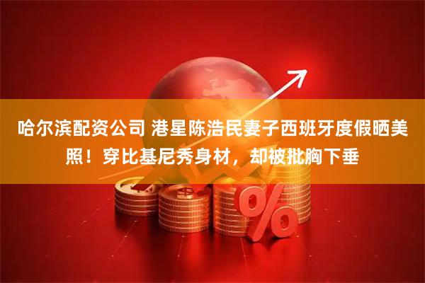 哈尔滨配资公司 港星陈浩民妻子西班牙度假晒美照！穿比基尼秀身材，却被批胸下垂