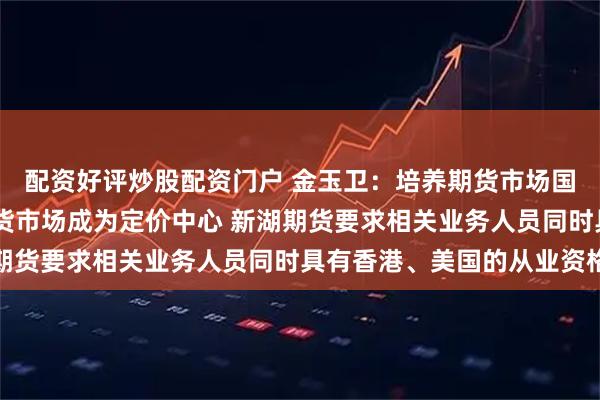 配资好评炒股配资门户 金玉卫:培养期货市场国际化人才 助力中国期货市场成为定价中心 新湖期货要求相关业务人员同时具有香港、美国的从业资格