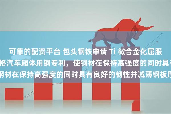 可靠的配资平台 包头钢铁申请 Ti 微合金化屈服强度大于 355MPa 薄规格汽车厢体用钢专利，使钢材在保持高强度的同时具有良好的韧性并减薄钢板厚度