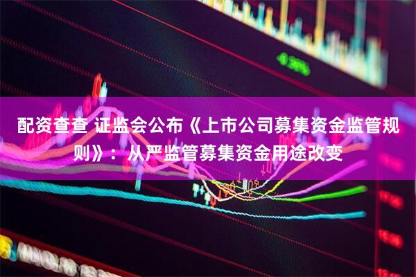 配资查查 证监会公布《上市公司募集资金监管规则》：从严监管募集资金用途改变