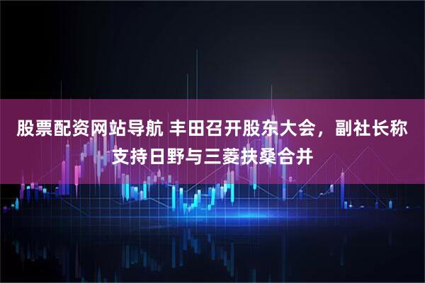 股票配资网站导航 丰田召开股东大会，副社长称支持日野与三菱扶桑合并