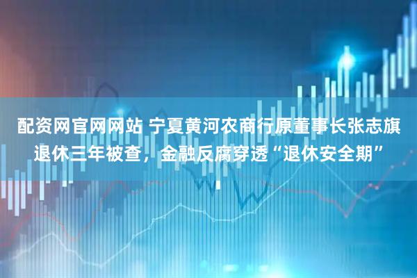 配资网官网网站 宁夏黄河农商行原董事长张志旗退休三年被查，金融反腐穿透“退休安全期”