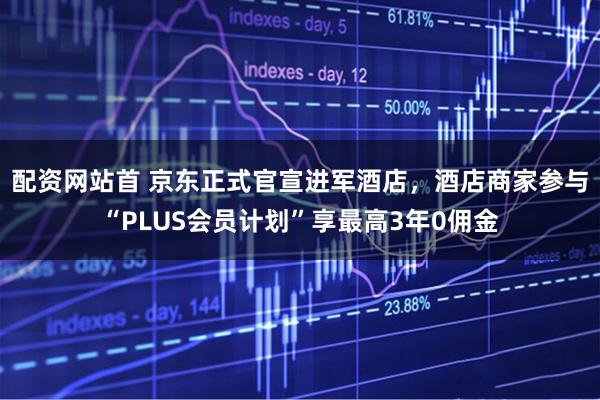 配资网站首 京东正式官宣进军酒店，酒店商家参与“PLUS会员计划”享最高3年0佣金