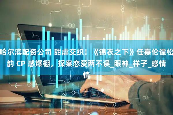 哈尔滨配资公司 甜虐交织！《锦衣之下》任嘉伦谭松韵 CP 感爆棚，探案恋爱两不误_眼神_样子_感情