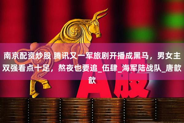 南京配资炒股 腾讯又一军旅剧开播成黑马，男女主双强看点十足，熬夜也要追_伍肆_海军陆战队_唐歆