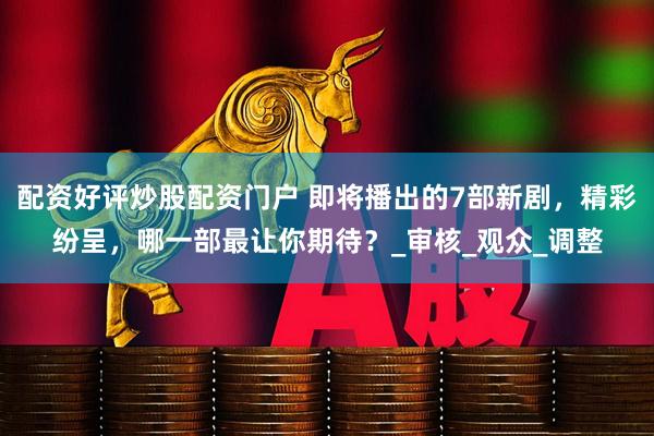 配资好评炒股配资门户 即将播出的7部新剧，精彩纷呈，哪一部最让你期待？_审核_观众_调整