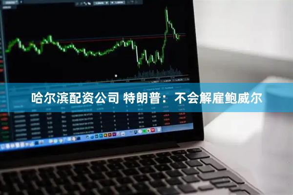 哈尔滨配资公司 特朗普：不会解雇鲍威尔