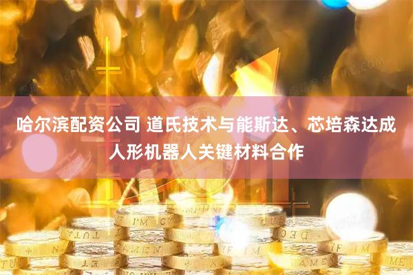 哈尔滨配资公司 道氏技术与能斯达、芯培森达成人形机器人关键材料合作
