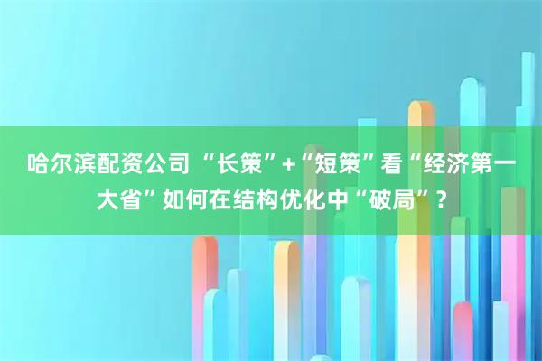 哈尔滨配资公司 “长策”+“短策”看“经济第一大省”如何在结构优化中“破局”？
