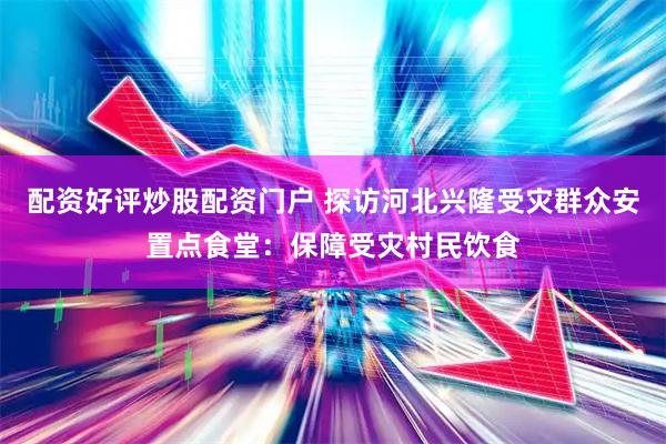 配资好评炒股配资门户 探访河北兴隆受灾群众安置点食堂：保障受灾村民饮食
