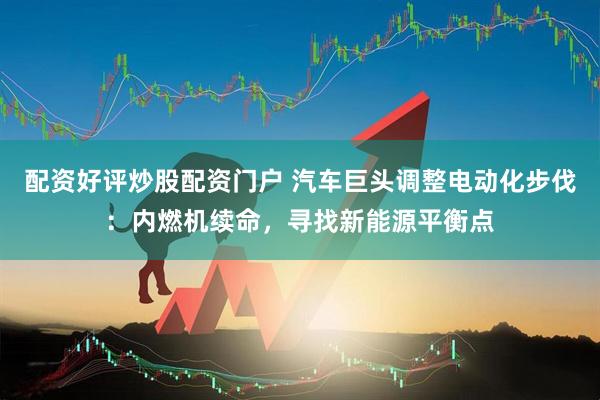 配资好评炒股配资门户 汽车巨头调整电动化步伐：内燃机续命，寻找新能源平衡点