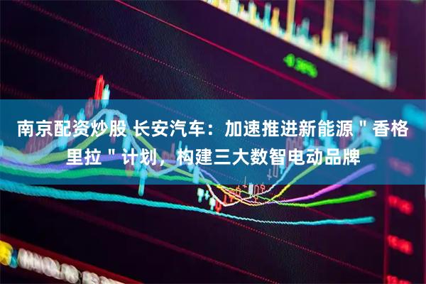 南京配资炒股 长安汽车：加速推进新能源＂香格里拉＂计划，构建三大数智电动品牌