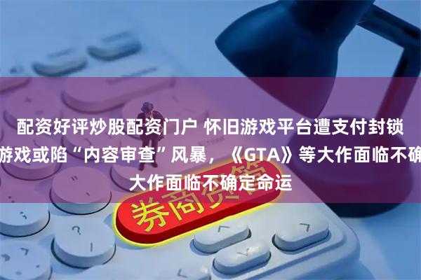 配资好评炒股配资门户 怀旧游戏平台遭支付封锁，经典游戏或陷“内容审查”风暴，《GTA》等大作面临不确定命运