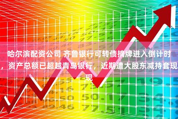 哈尔滨配资公司 齐鲁银行可转债摘牌进入倒计时，资产总额已超越青岛银行，近期遭大股东减持套现