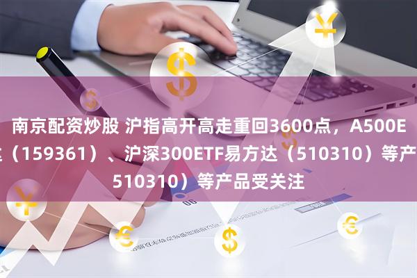 南京配资炒股 沪指高开高走重回3600点，A500ETF易方达（159361）、沪深300ETF易方达（510310）等产品受关注