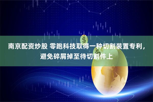 南京配资炒股 零跑科技取得一种切割装置专利，避免碎屑掉至待切割件上
