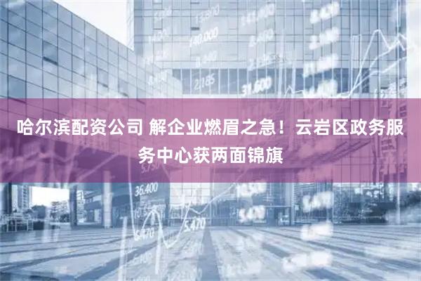 哈尔滨配资公司 解企业燃眉之急！云岩区政务服务中心获两面锦旗