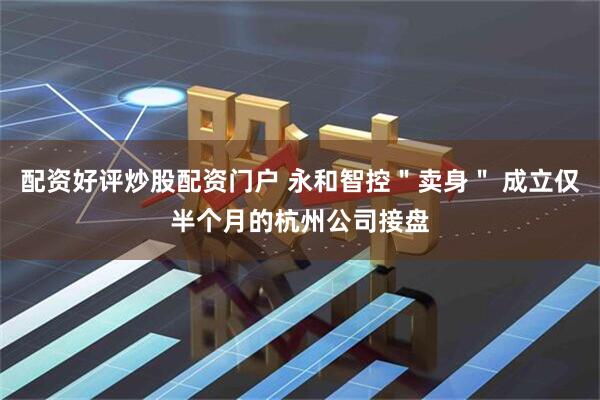 配资好评炒股配资门户 永和智控＂卖身＂ 成立仅半个月的杭州公司接盘