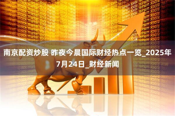 南京配资炒股 昨夜今晨国际财经热点一览_2025年7月24日_财经新闻