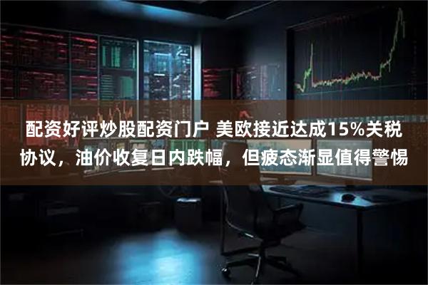 配资好评炒股配资门户 美欧接近达成15%关税协议，油价收复日内跌幅，但疲态渐显值得警惕