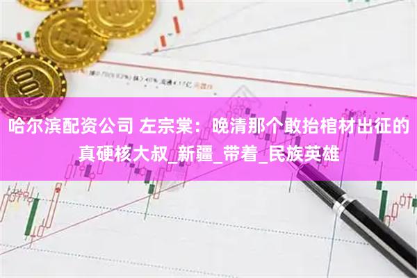 哈尔滨配资公司 左宗棠：晚清那个敢抬棺材出征的真硬核大叔_新疆_带着_民族英雄