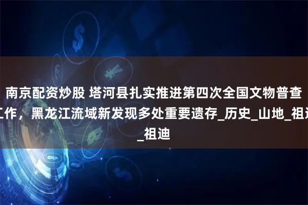 南京配资炒股 塔河县扎实推进第四次全国文物普查工作，黑龙江流域新发现多处重要遗存_历史_山地_祖迪