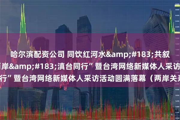 哈尔滨配资公司 同饮红河水&#183;共叙中华情——第三届“情牵两岸&#183;滇台同行”暨台湾网络新媒体人采访活动圆满落幕（两岸关系）
