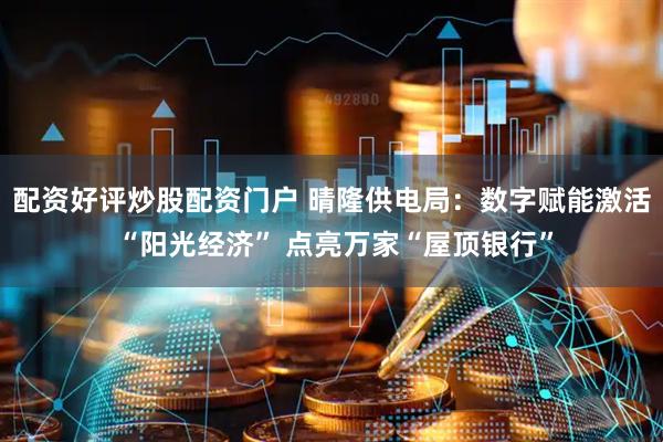 配资好评炒股配资门户 晴隆供电局：数字赋能激活 “阳光经济” 点亮万家“屋顶银行”