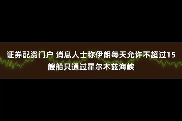 证券配资门户 消息人士称伊朗每天允许不超过15艘船只通过霍尔木兹海峡
