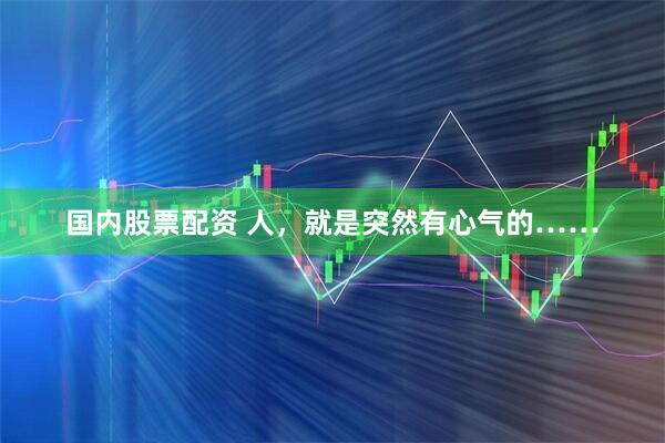 国内股票配资 人，就是突然有心气的……