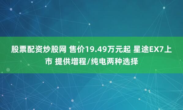 股票配资炒股网 售价19.49万元起 星途EX7上市 提供增程/纯电两种选择