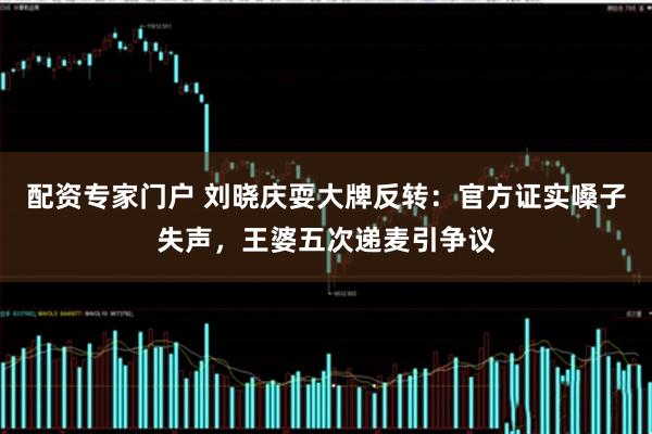 配资专家门户 刘晓庆耍大牌反转：官方证实嗓子失声，王婆五次递麦引争议