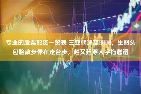 专业的股票配资一览表 三亚偶遇高圆圆，生图头包脸散步像在走台步，赵又廷穿人字拖邋遢