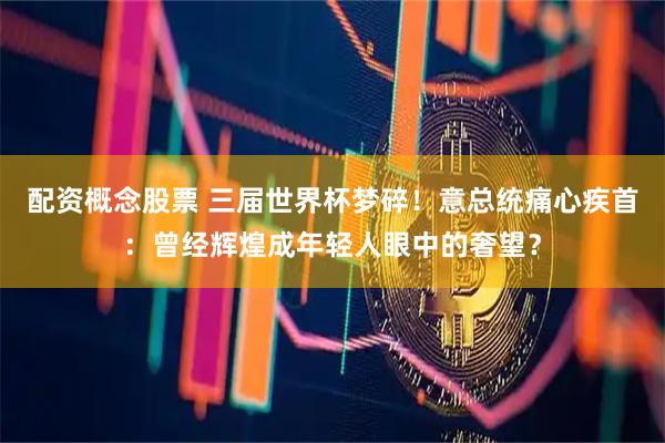 配资概念股票 三届世界杯梦碎！意总统痛心疾首：曾经辉煌成年轻人眼中的奢望？