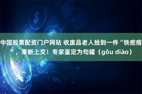 中国股票配资门户网站 收废品老人捡到一件“铁疙瘩”，果断上交！专家鉴定为句鑃（gōu diào）