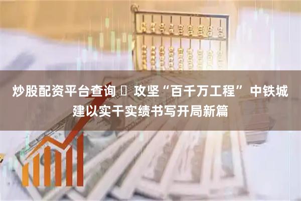 炒股配资平台查询 攻坚“百千万工程” 中铁城建以实干实绩书写开局新篇