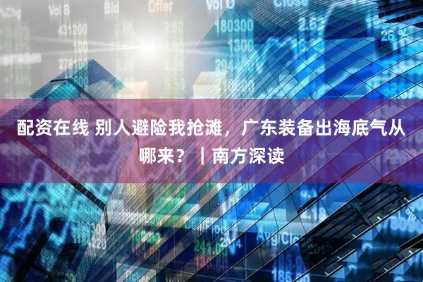 配资在线 别人避险我抢滩,广东装备出海底气从哪来?|南方深读